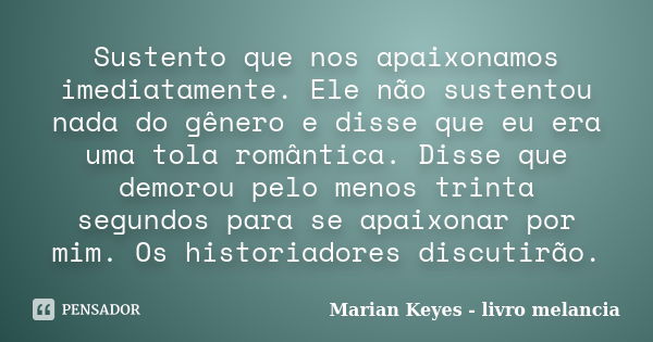 Sustento que nos apaixonamos imediatamente. Ele não sustentou nada do gênero e disse que eu era uma tola romântica. Disse que demorou pelo menos trinta segundos... Frase de Marian Keyes - livro melancia.