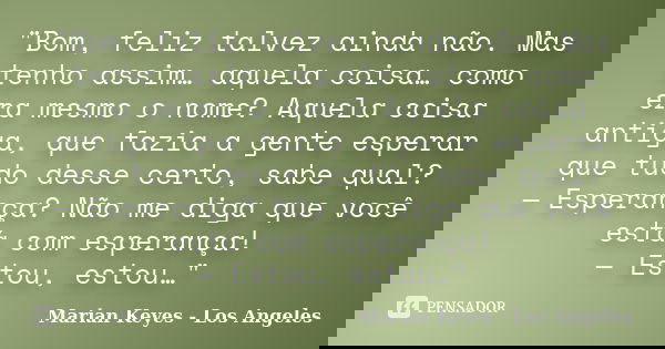"Bom, feliz talvez ainda não. Mas tenho assim… aquela coisa… como era mesmo o nome? Aquela coisa antiga, que fazia a gente esperar que tudo desse certo, sa... Frase de Marian Keyes - Los Angeles.