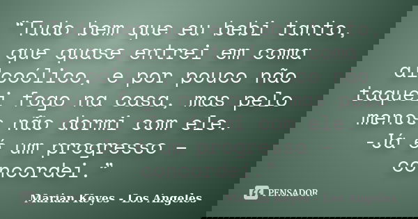 “Tudo bem que eu bebi tanto, que quase entrei em coma alcoólico, e por pouco não taquei fogo na casa, mas pelo menos não dormi com ele. -Já é um progresso – con... Frase de Marian Keyes - Los Angeles.