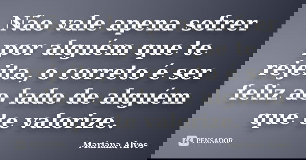 Não vale apena sofrer por alguém que te rejeita, o correto é ser feliz ao lado de alguém que te valorize.... Frase de Mariana Alves.