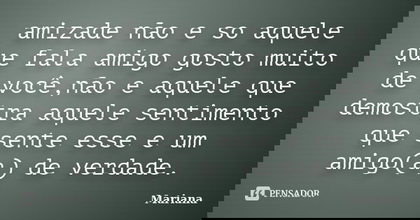 amizade não e so aquele que fala amigo gosto muito de você,não e aquele que demostra aquele sentimento que sente esse e um amigo(a) de verdade.... Frase de mariana.