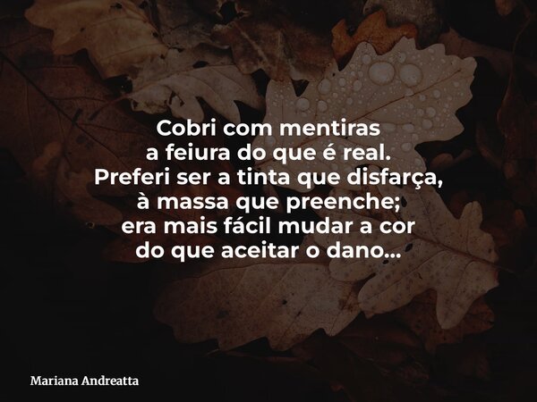 ⁠Cobri com mentiras a feiura do que é real. Preferi ser a tinta que disfarça, à massa que preenche; era mais fácil mudar a cor do que aceitar o dano…... Frase de Mariana Andreatta.