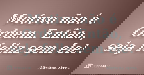 Motivo não é Ordem. Então, seja feliz sem ele!... Frase de Mariana Ayres.