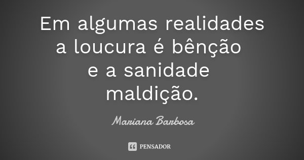 Em algumas realidades a loucura é bênção e a sanidade maldição.... Frase de Mariana Barbosa.