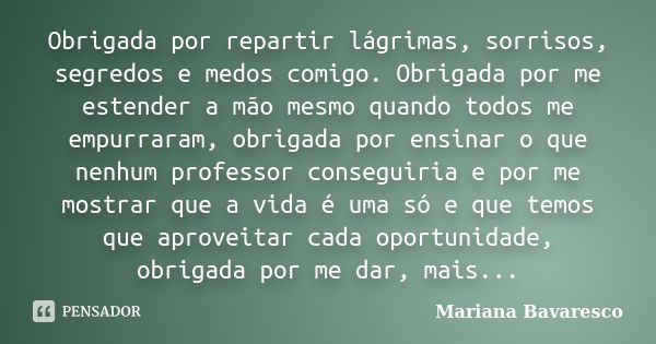 Obrigada por repartir lágrimas, sorrisos, segredos e medos comigo. Obrigada por me estender a mão mesmo quando todos me empurraram, obrigada por ensinar o que n... Frase de Mariana Bavaresco.