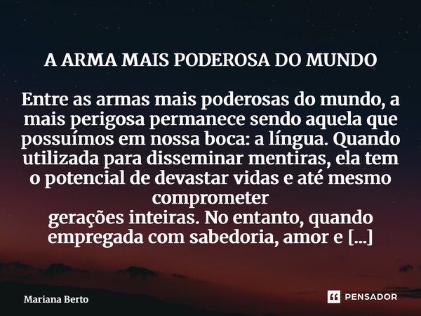 A ARMA MAIS PODEROSA DO MUNDO Entre as armas mais poderosas do mundo, a mais perigosa permanece sendo aquela que possuímos em nossa boca: a língua. Quando util... Frase de Mariana Berto.