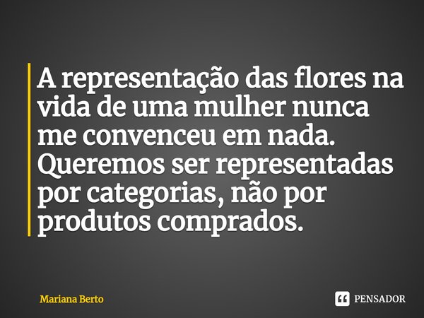 ⁠A representação das flores na vida de uma mulher nunca me convenceu em nada. Queremos ser representadas por categorias, não por produtos comprados.... Frase de Mariana Berto.