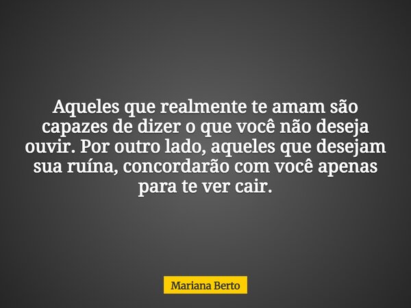 Aqueles que realmente te amam são capazes de dizer o que você não deseja ouvir. Por outro lado, aqueles que desejam sua ruína, concordarão com você apenas para ... Frase de Mariana Berto.