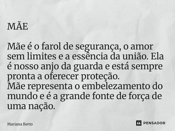 MÃE Mãe é o farol de segurança, o amor sem limites e a essência da união. Ela é nosso anjo da guarda e está sempre pronta a oferecer proteção. Mãe representa o... Frase de Mariana Berto.