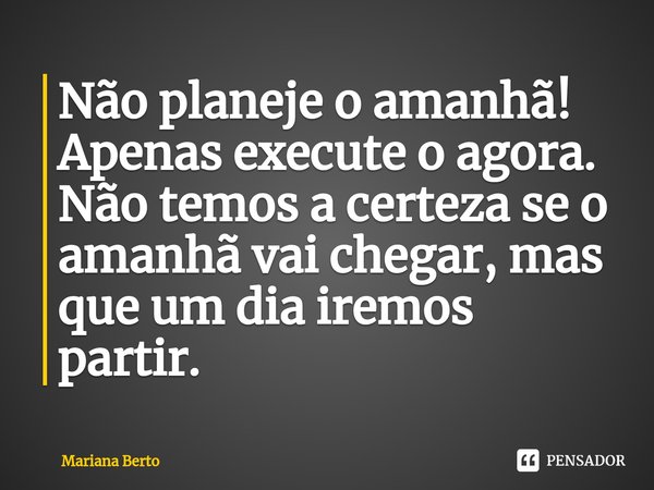 ⁠Não planeje o amanhã! Apenas execute o agora.
Não temos a certeza se o amanhã vai chegar, mas que um dia iremos partir.... Frase de Mariana Berto.