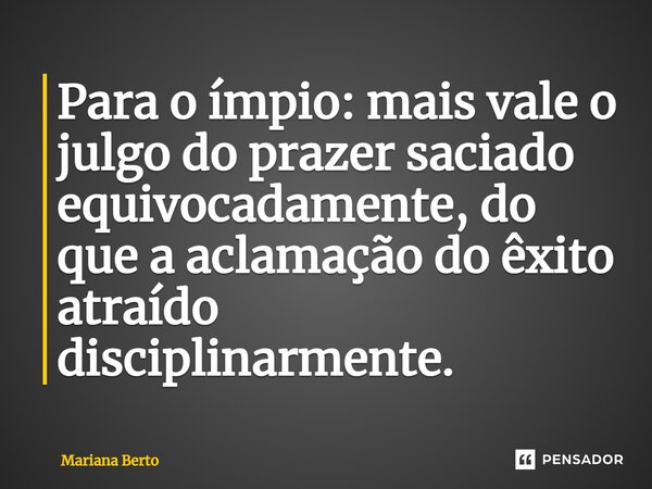 ⁠Para o ímpio: mais vale o julgo do prazer saciado equivocadamente, do que a aclamação do êxito atraído disciplinarmente.... Frase de Mariana Berto.