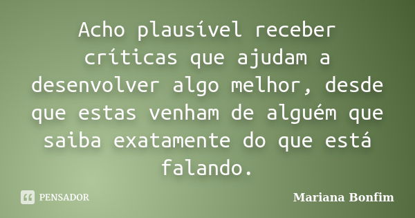 Acho plausível receber críticas que ajudam a desenvolver algo melhor, desde que estas venham de alguém que saiba exatamente do que está falando.... Frase de Mariana Bonfim.