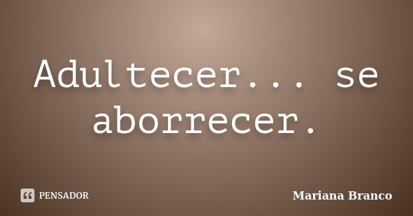 Adultecer... se aborrecer.... Frase de Mariana Branco.