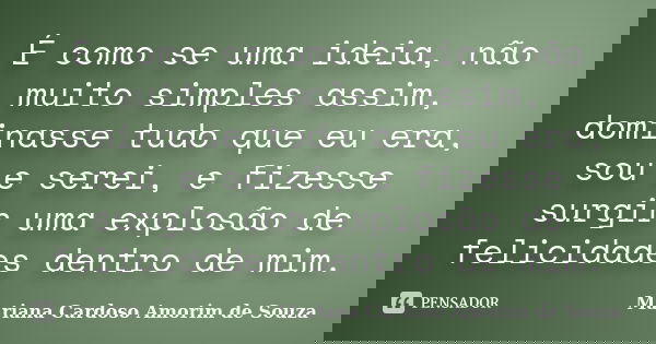 É como se uma ideia, não muito simples assim, dominasse tudo que eu era, sou e serei, e fizesse surgir uma explosão de felicidades dentro de mim.... Frase de Mariana Cardoso Amorim de Souza.