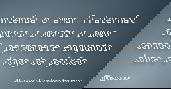 entenda o amor fraternal supera a morte o amor carnal permanece enquanto dura o fogo da paixão... Frase de Mariana Caroline Ferreira.
