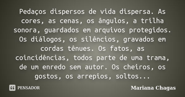 Pedaços dispersos de vida dispersa. As cores, as cenas, os ângulos, a trilha sonora, guardados em arquivos protegidos. Os diálogos, os silêncios, gravados em co... Frase de Mariana Chagas.