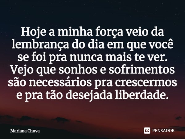 ⁠Hoje a minha força veio da lembrança do dia em que você se foi pra nunca mais te ver.
Vejo que sonhos e sofrimentos são necessários pra crescermos e pra tão de... Frase de MARIANA CHUVA.