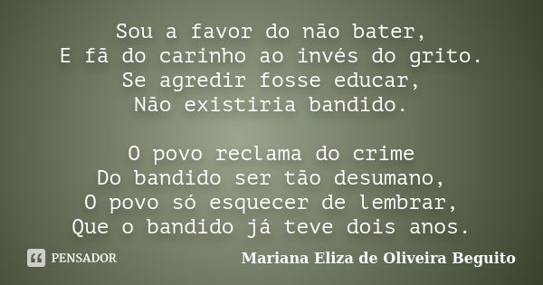 Sou a favor do não bater, E fã do carinho ao invés do grito. Se agredir fosse educar, Não existiria bandido. O povo reclama do crime Do bandido ser tão desumano... Frase de Mariana Eliza de Oliveira Beguito.