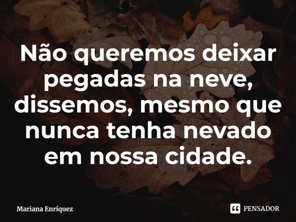 ⁠Não queremos deixar pegadas na neve, dissemos, mesmo que nunca tenha nevado em nossa cidade.... Frase de Mariana Enríquez.