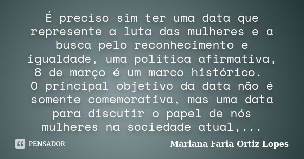 É preciso sim ter uma data que represente a luta das mulheres e a busca pelo reconhecimento e igualdade, uma política afirmativa, 8 de março é um marco históric... Frase de Mariana Faria Ortiz Lopes.