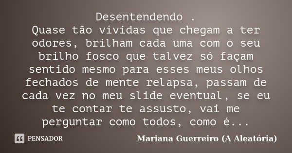 Desentendendo . Quase tão vívidas que chegam a ter odores, brilham cada uma com o seu brilho fosco que talvez só façam sentido mesmo para esses meus olhos fecha... Frase de Mariana Guerreiro (A Aleatória).