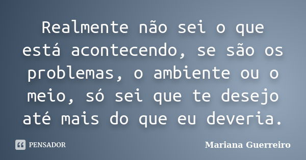 Realmente não sei o que está acontecendo, se são os problemas, o ambiente ou o meio, só sei que te desejo até mais do que eu deveria.... Frase de Mariana Guerreiro.