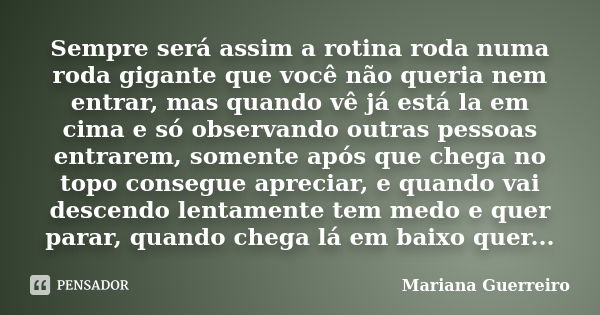 Sempre será assim a rotina roda numa roda gigante que você não queria nem entrar, mas quando vê já está la em cima e só observando outras pessoas entrarem, some... Frase de Mariana Guerreiro.