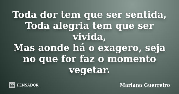 Toda dor tem que ser sentida, Toda alegria tem que ser vivida, Mas aonde há o exagero, seja no que for faz o momento vegetar.... Frase de Mariana Guerreiro.