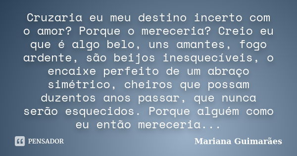 Cruzaria eu meu destino incerto com o amor? Porque o mereceria? Creio eu que é algo belo, uns amantes, fogo ardente, são beijos inesquecíveis, o encaixe perfeit... Frase de Mariana Guimarães.