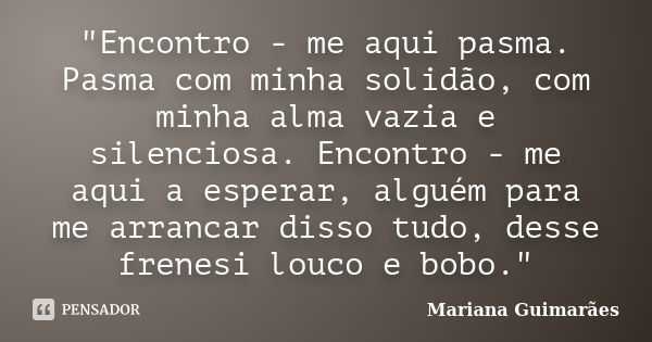 "Encontro - me aqui pasma. Pasma com minha solidão, com minha alma vazia e silenciosa. Encontro - me aqui a esperar, alguém para me arrancar disso tudo, de... Frase de Mariana Guimarães.