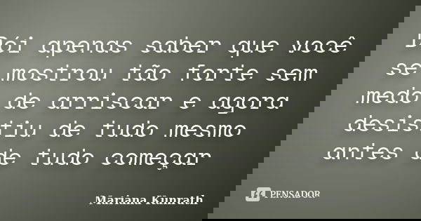 Dói apenas saber que você se mostrou tão forte sem medo de arriscar e agora desistiu de tudo mesmo antes de tudo começar... Frase de Mariana Kunrath.