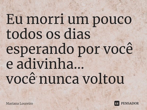 ⁠Eu morri um pouco todos os dias esperando por você e adivinha...
você nunca voltou... Frase de Mariana Loureiro.