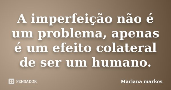 A imperfeição não é um problema, apenas é um efeito colateral de ser um humano.... Frase de Mariana Markes.