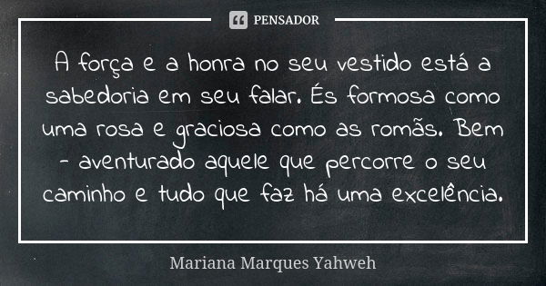 A força e a honra no seu vestido está a sabedoria em seu falar. És formosa como uma rosa e graciosa como as romãs. Bem - aventurado aquele que percorre o seu ca... Frase de Mariana Marques Yahweh.