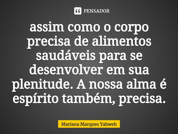 ⁠assim como o corpo precisa de alimentos saudáveis para se desenvolver em sua plenitude. A nossa alma é espírito também, precisa.... Frase de Mariana Marques Yahweh.