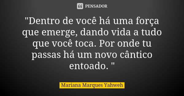 "Dentro de você há uma força que emerge, dando vida a tudo que você toca. Por onde tu passas há um novo cântico entoado. "... Frase de Mariana Marques Yahweh.