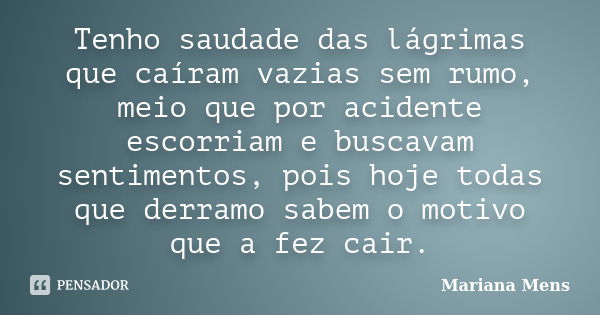 Tenho saudade das lágrimas que caíram vazias sem rumo, meio que por acidente escorriam e buscavam sentimentos, pois hoje todas que derramo sabem o motivo que a ... Frase de Mariana Mens.