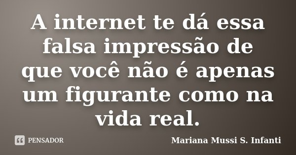 A internet te dá essa falsa impressão de que você não é apenas um figurante como na vida real.... Frase de Mariana Mussi S. Infanti.