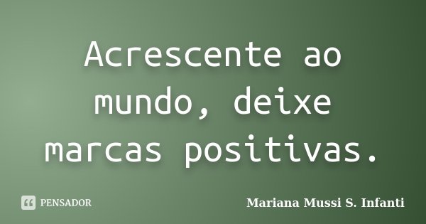 Acrescente ao mundo, deixe marcas positivas.... Frase de Mariana Mussi S. Infanti.