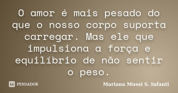 O amor é mais pesado do que o nosso corpo suporta carregar. Mas ele que impulsiona a força e equilíbrio de não sentir o peso.... Frase de Mariana Mussi S. Infanti.