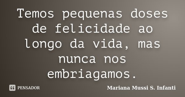 Temos pequenas doses de felicidade ao longo da vida, mas nunca nos embriagamos.... Frase de Mariana Mussi S. Infanti.