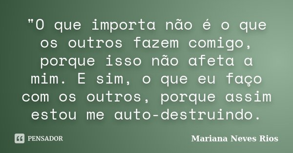 "O que importa não é o que os outros fazem comigo, porque isso não afeta a mim. E sim, o que eu faço com os outros, porque assim estou me auto-destruindo.... Frase de Mariana Neves Rios.