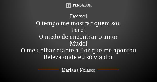 Deixei O tempo me mostrar quem sou Perdi O medo de encontrar o amor Mudei O meu olhar diante a flor que me apontou Beleza onde eu só via dor... Frase de Mariana Nolasco.