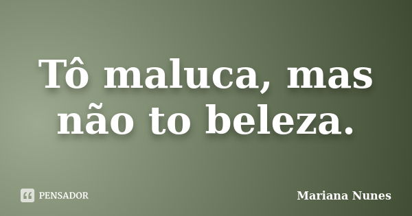 Tô maluca, mas não to beleza.... Frase de Mariana Nunes.