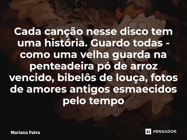 ⁠Cada canção nesse disco tem uma história. Guardo todas - como uma velha guarda na penteadeira pó de arroz vencido, bibelôs de louça, fotos de amores antigos es... Frase de Mariana Paiva.