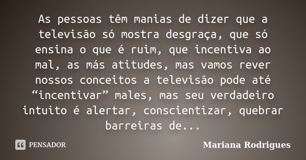 As pessoas têm manias de dizer que a televisão só mostra desgraça, que só ensina o que é ruim, que incentiva ao mal, as más atitudes, mas vamos rever nossos con... Frase de Mariana Rodrigues.