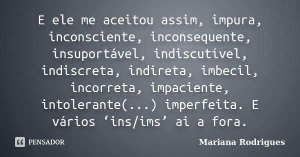 E ele me aceitou assim, impura, inconsciente, inconsequente, insuportável, indiscutível, indiscreta, indireta, imbecil, incorreta, impaciente, intolerante(...) ... Frase de Mariana Rodrigues.