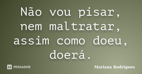 Não vou pisar, nem maltratar, assim como doeu, doerá.... Frase de Mariana Rodrigues.