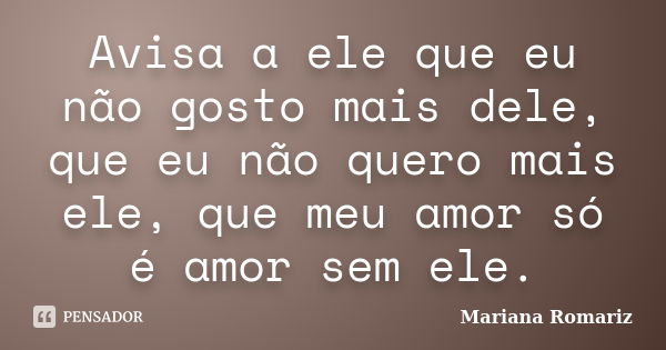 Avisa a ele que eu não gosto mais dele, que eu não quero mais ele, que meu amor só é amor sem ele.... Frase de Mariana Romariz.