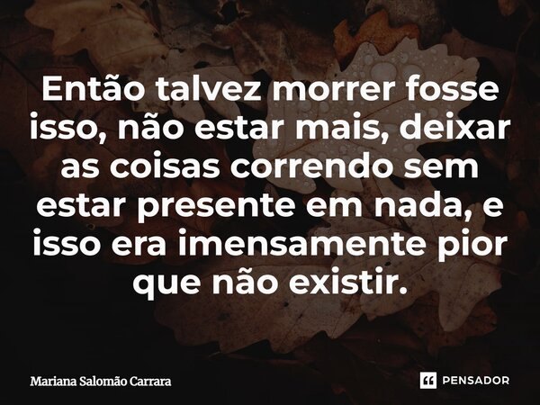⁠Então talvez morrer fosse isso, não estar mais, deixar as coisas correndo sem estar presente em nada, e isso era imensamente pior que não existir.... Frase de Mariana Salomão Carrara.